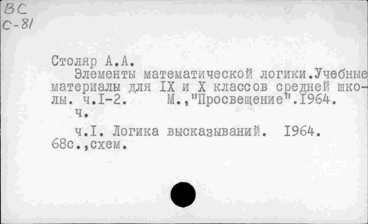 ﻿ВС
С-8/
Столяр А.А.
Элементы математической логики.Учебные материалы для IX и X классов средней школы. ч.1-2. М./'Просвещение1'. 1964.
ч.
ч.1. Логика высказываний. 1964.
68с..схем.